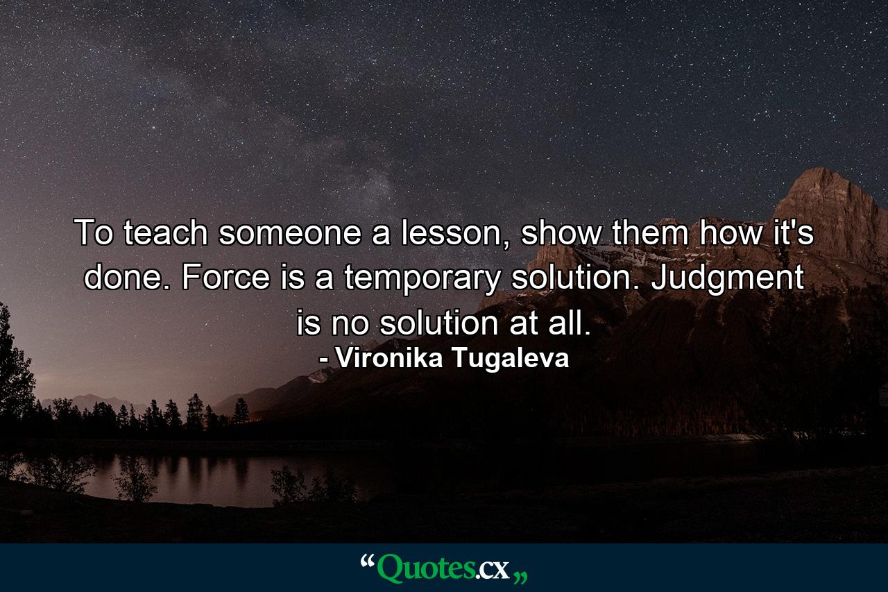 To teach someone a lesson, show them how it's done. Force is a temporary solution. Judgment is no solution at all. - Quote by Vironika Tugaleva