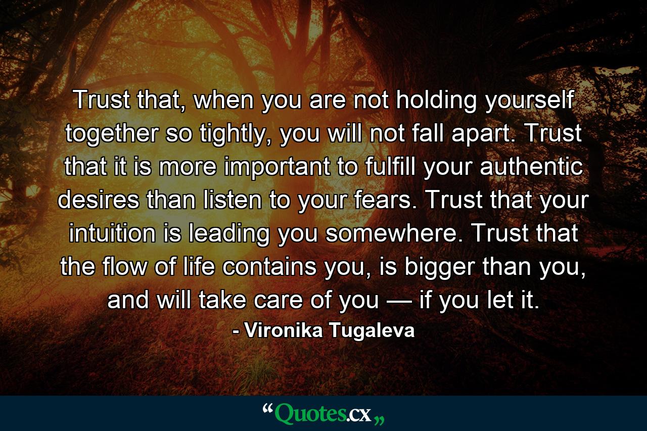 Trust that, when you are not holding yourself together so tightly, you will not fall apart. Trust that it is more important to fulfill your authentic desires than listen to your fears. Trust that your intuition is leading you somewhere. Trust that the flow of life contains you, is bigger than you, and will take care of you — if you let it. - Quote by Vironika Tugaleva