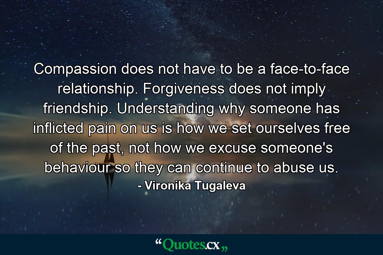 Compassion does not have to be a face-to-face relationship. Forgiveness does not imply friendship. Understanding why someone has inflicted pain on us is how we set ourselves free of the past, not how we excuse someone's behaviour so they can continue to abuse us. - Quote by Vironika Tugaleva