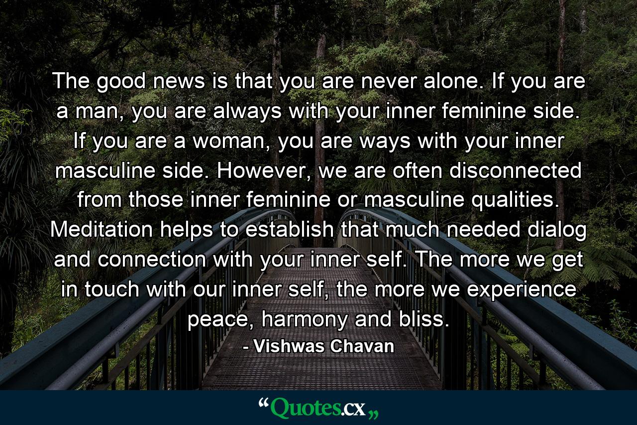 The good news is that you are never alone. If you are a man, you are always with your inner feminine side. If you are a woman, you are ways with your inner masculine side. However, we are often disconnected from those inner feminine or masculine qualities. Meditation helps to establish that much needed dialog and connection with your inner self. The more we get in touch with our inner self, the more we experience peace, harmony and bliss. - Quote by Vishwas Chavan