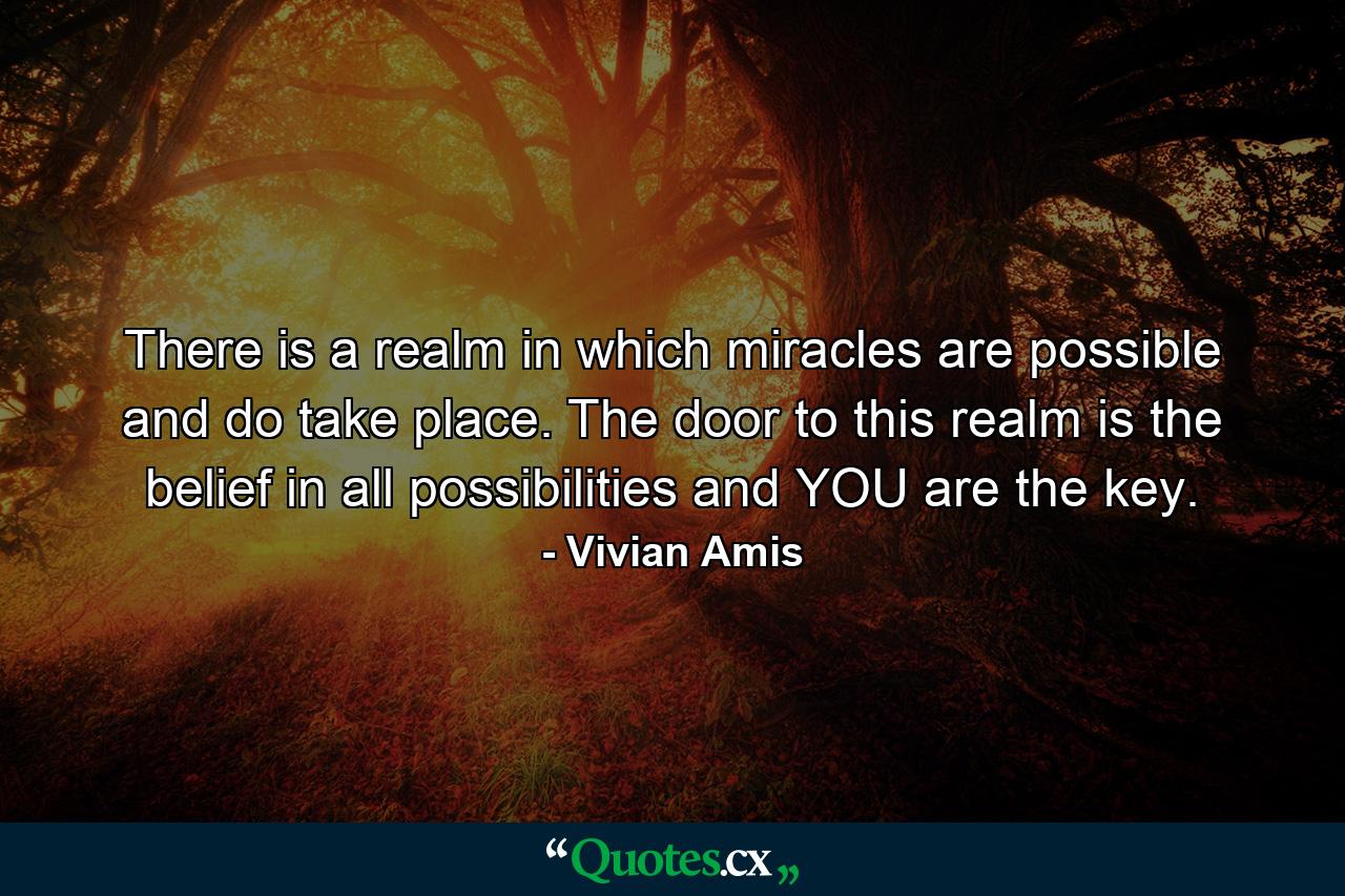 There is a realm in which miracles are possible and do take place. The door to this realm is the belief in all possibilities and YOU are the key. - Quote by Vivian Amis