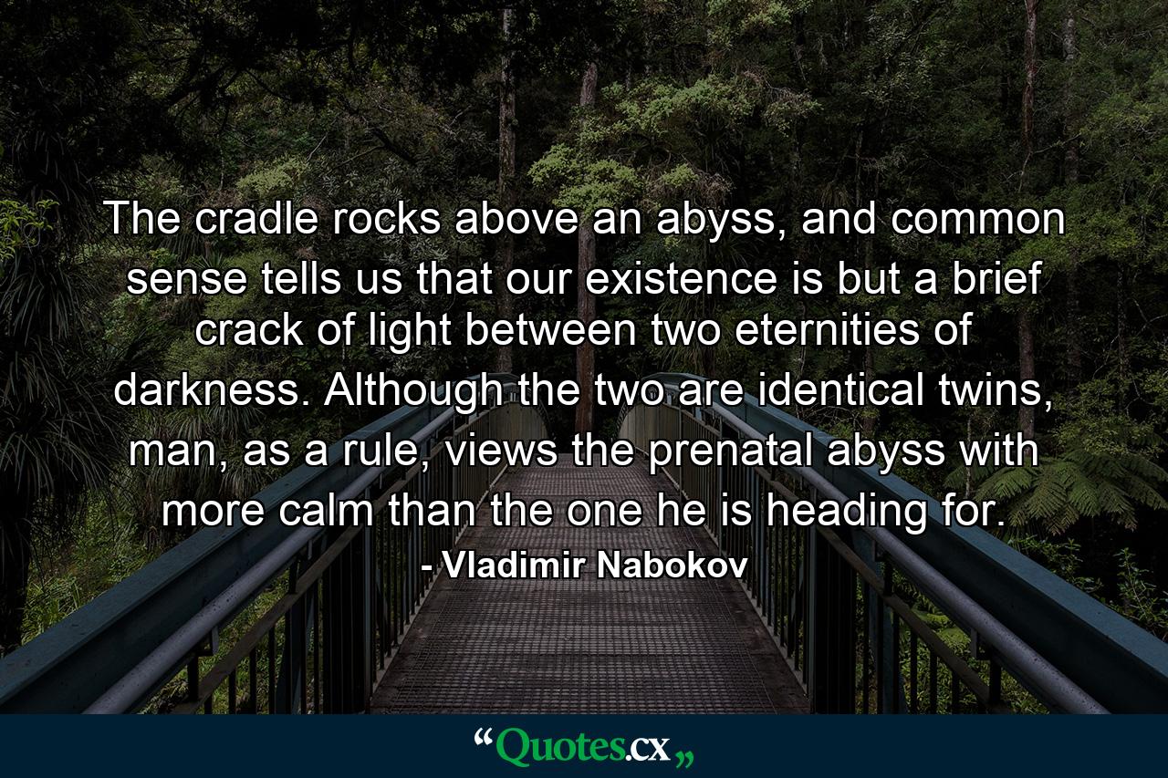 The cradle rocks above an abyss, and common sense tells us that our existence is but a brief crack of light between two eternities of darkness. Although the two are identical twins, man, as a rule, views the prenatal abyss with more calm than the one he is heading for. - Quote by Vladimir Nabokov