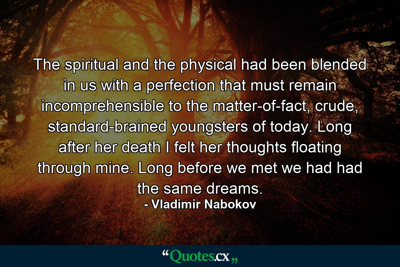 The spiritual and the physical had been blended in us with a perfection that must remain incomprehensible to the matter-of-fact, crude, standard-brained youngsters of today. Long after her death I felt her thoughts floating through mine. Long before we met we had had the same dreams. - Quote by Vladimir Nabokov