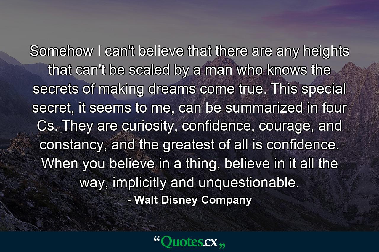 Somehow I can't believe that there are any heights that can't be scaled by a man who knows the secrets of making dreams come true. This special secret, it seems to me, can be summarized in four Cs. They are curiosity, confidence, courage, and constancy, and the greatest of all is confidence. When you believe in a thing, believe in it all the way, implicitly and unquestionable. - Quote by Walt Disney Company