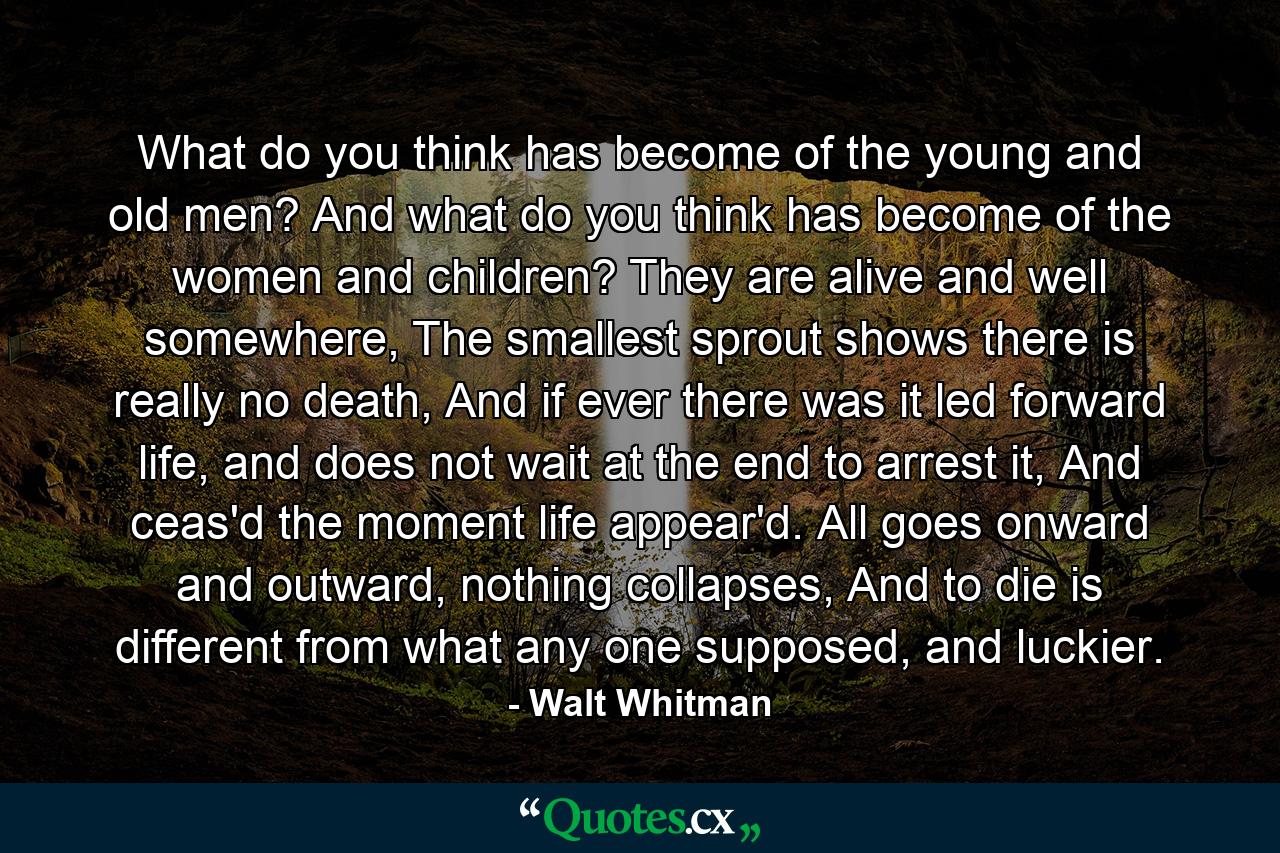 What do you think has become of the young and old men? And what do you think has become of the women and children? They are alive and well somewhere, The smallest sprout shows there is really no death, And if ever there was it led forward life, and does not wait at the end to arrest it, And ceas'd the moment life appear'd. All goes onward and outward, nothing collapses, And to die is different from what any one supposed, and luckier. - Quote by Walt Whitman