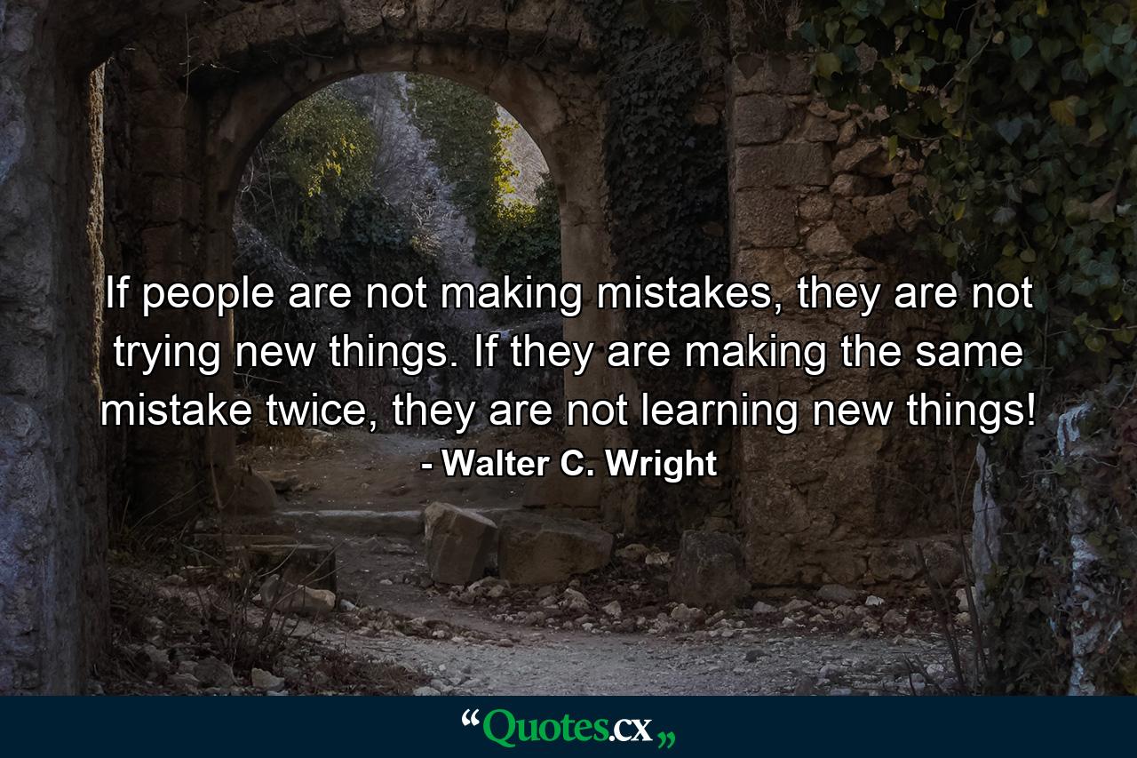 If people are not making mistakes, they are not trying new things. If they are making the same mistake twice, they are not learning new things! - Quote by Walter C. Wright