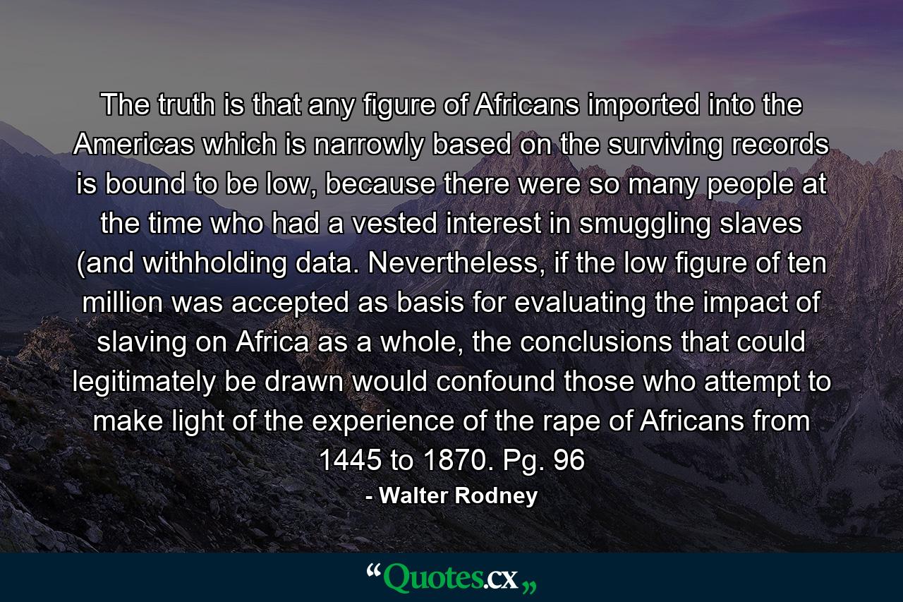 The truth is that any figure of Africans imported into the Americas which is narrowly based on the surviving records is bound to be low, because there were so many people at the time who had a vested interest in smuggling slaves (and withholding data. Nevertheless, if the low figure of ten million was accepted as basis for evaluating the impact of slaving on Africa as a whole, the conclusions that could legitimately be drawn would confound those who attempt to make light of the experience of the rape of Africans from 1445 to 1870. Pg. 96 - Quote by Walter Rodney