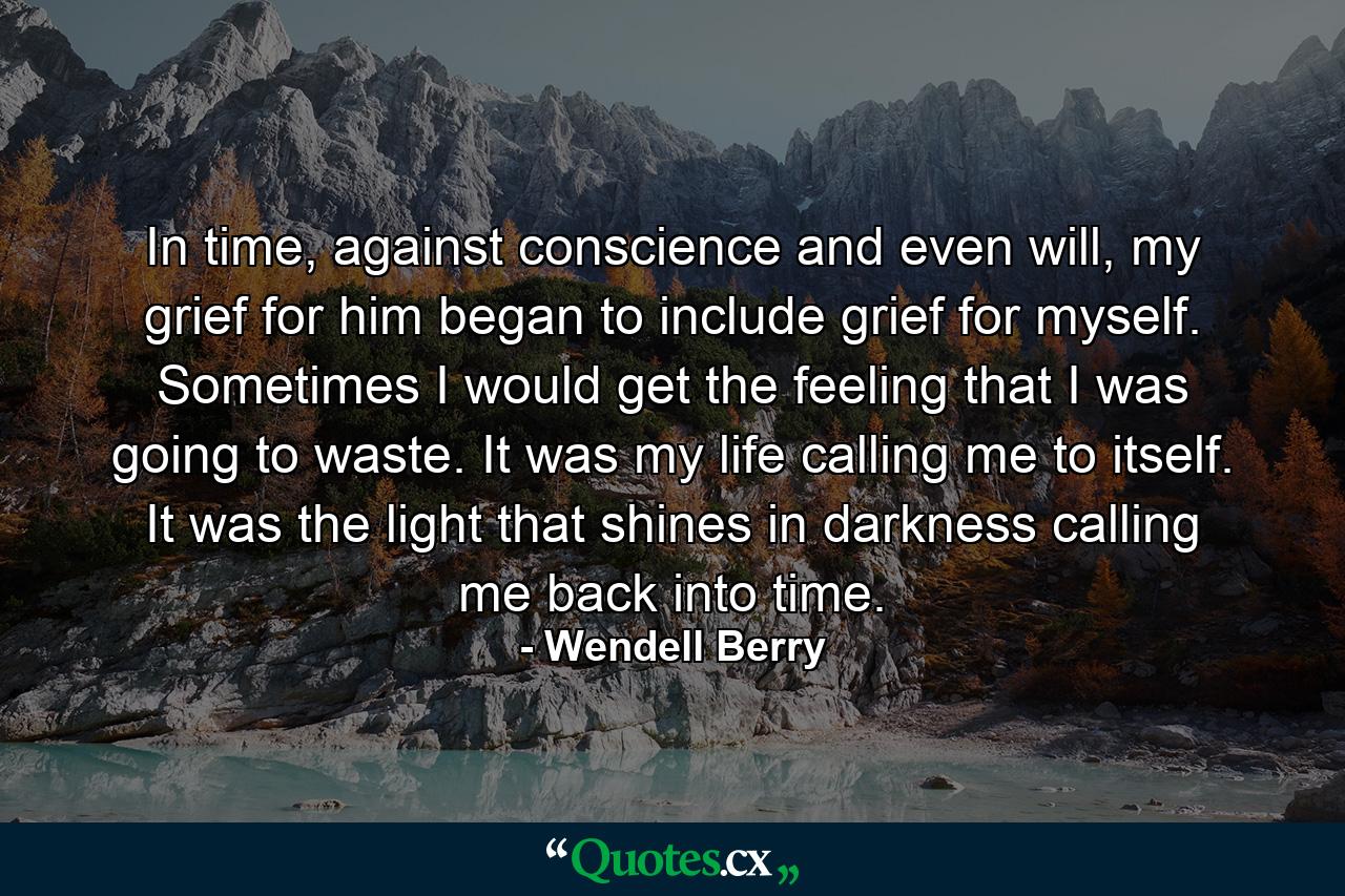 In time, against conscience and even will, my grief for him began to include grief for myself. Sometimes I would get the feeling that I was going to waste. It was my life calling me to itself. It was the light that shines in darkness calling me back into time. - Quote by Wendell Berry