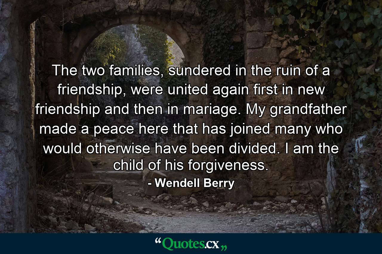 The two families, sundered in the ruin of a friendship, were united again first in new friendship and then in mariage. My grandfather made a peace here that has joined many who would otherwise have been divided. I am the child of his forgiveness. - Quote by Wendell Berry