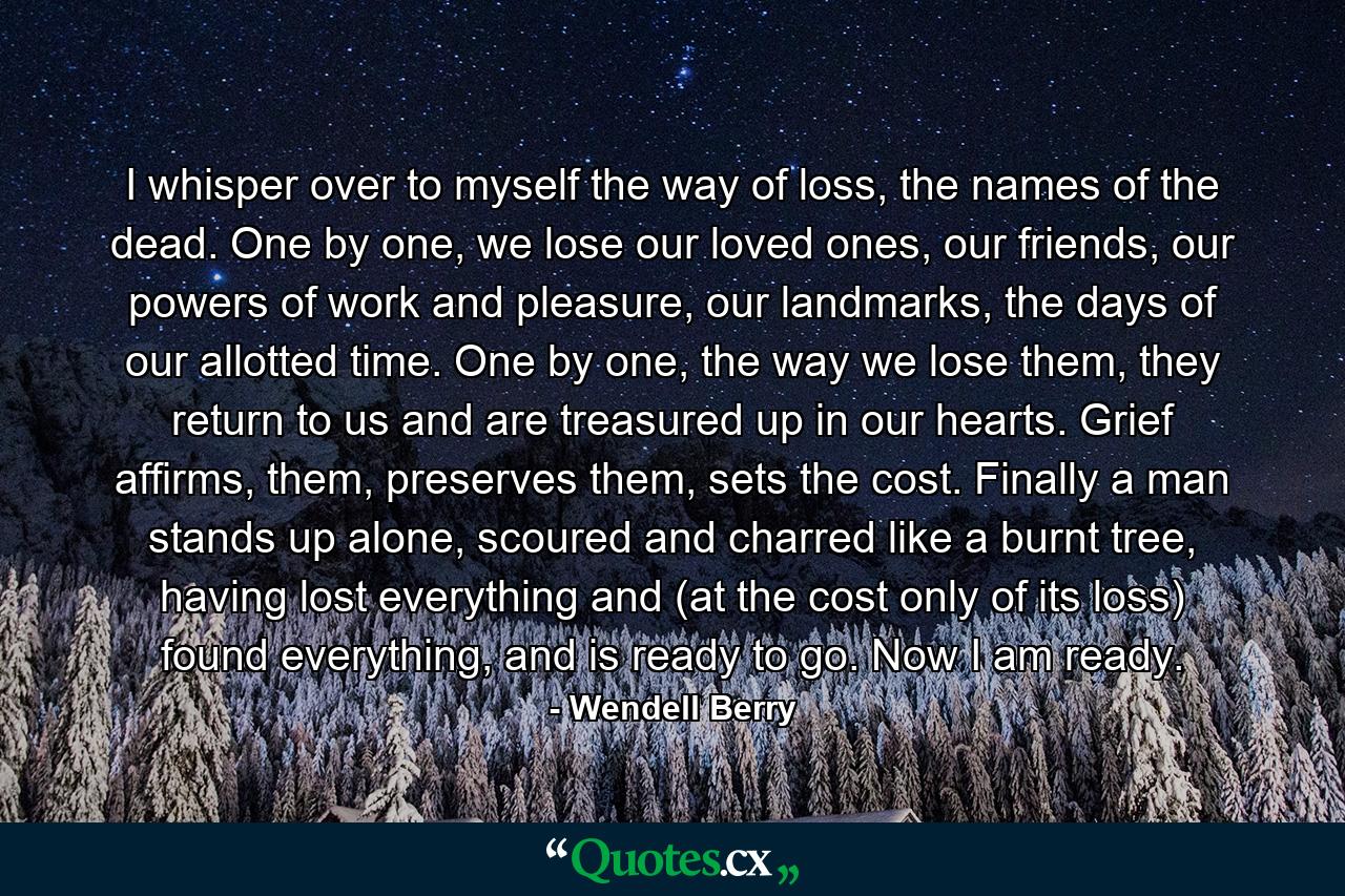 I whisper over to myself the way of loss, the names of the dead. One by one, we lose our loved ones, our friends, our powers of work and pleasure, our landmarks, the days of our allotted time. One by one, the way we lose them, they return to us and are treasured up in our hearts. Grief affirms, them, preserves them, sets the cost. Finally a man stands up alone, scoured and charred like a burnt tree, having lost everything and (at the cost only of its loss) found everything, and is ready to go. Now I am ready. - Quote by Wendell Berry