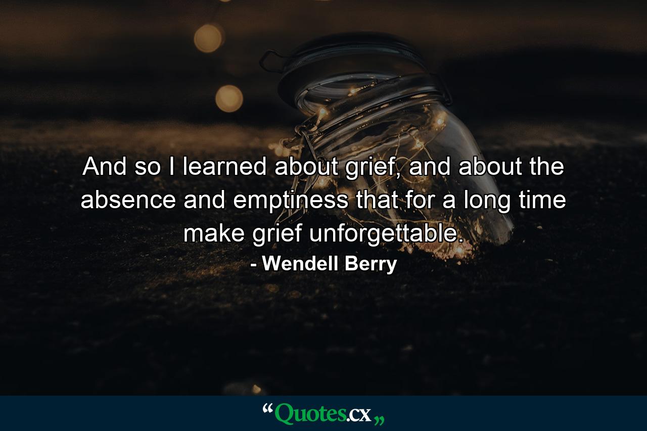 And so I learned about grief, and about the absence and emptiness that for a long time make grief unforgettable. - Quote by Wendell Berry