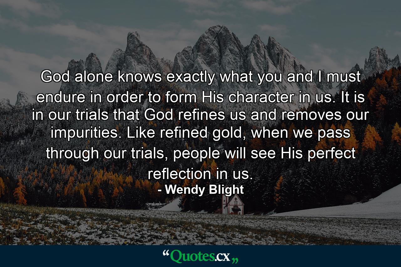 God alone knows exactly what you and I must endure in order to form His character in us. It is in our trials that God refines us and removes our impurities. Like refined gold, when we pass through our trials, people will see His perfect reflection in us. - Quote by Wendy Blight