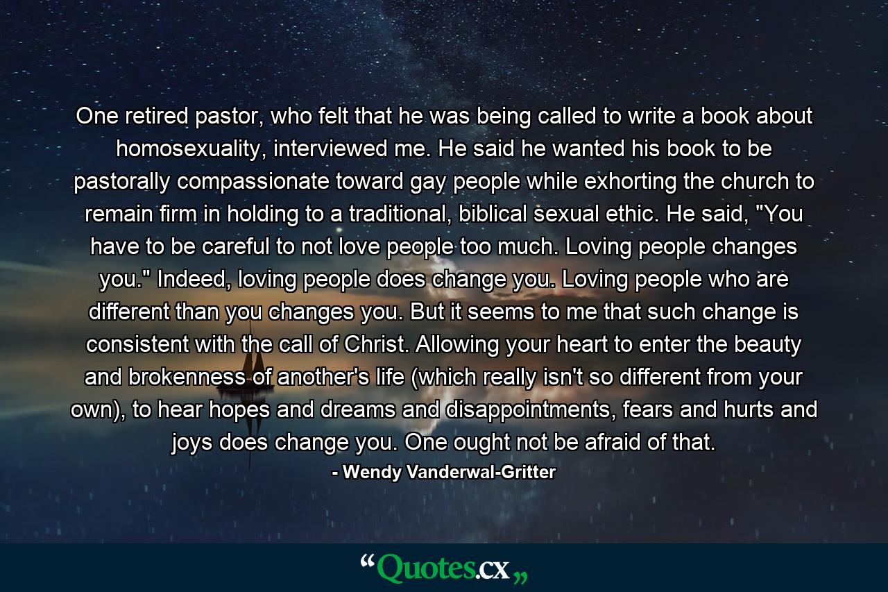 One retired pastor, who felt that he was being called to write a book about homosexuality, interviewed me. He said he wanted his book to be pastorally compassionate toward gay people while exhorting the church to remain firm in holding to a traditional, biblical sexual ethic. He said, 