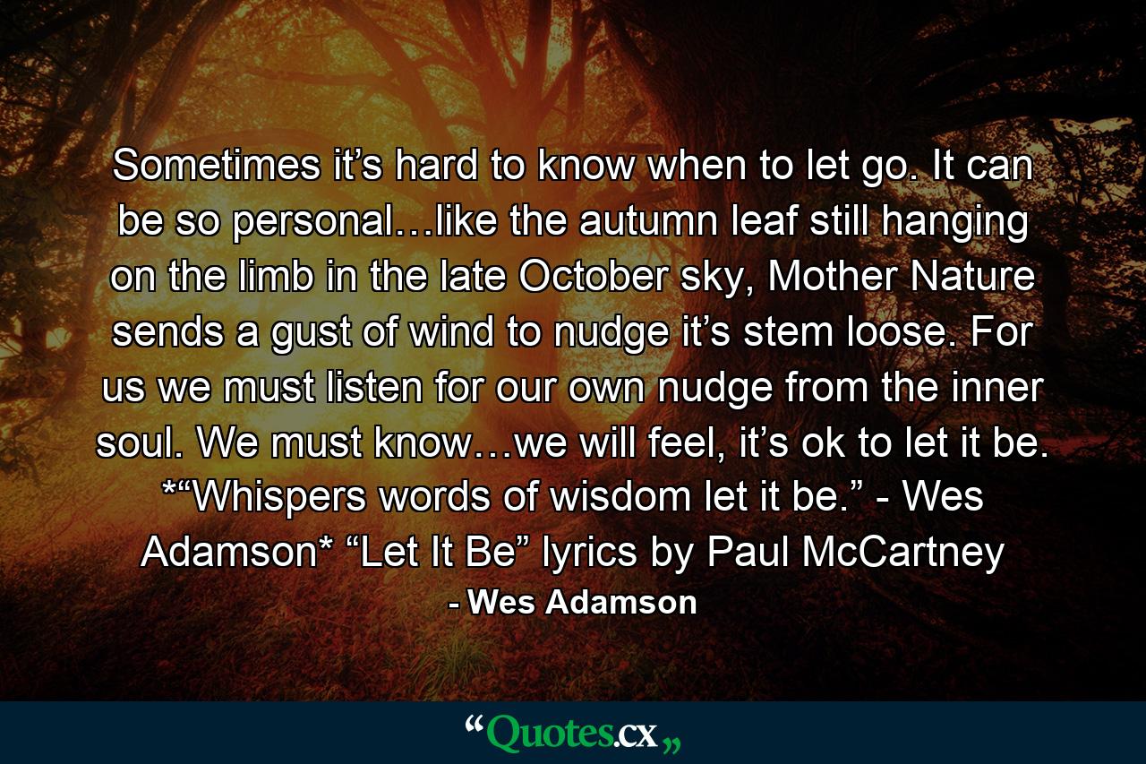 Sometimes it’s hard to know when to let go. It can be so personal…like the autumn leaf still hanging on the limb in the late October sky, Mother Nature sends a gust of wind to nudge it’s stem loose. For us we must listen for our own nudge from the inner soul. We must know…we will feel, it’s ok to let it be. *“Whispers words of wisdom let it be.” - Wes Adamson* “Let It Be” lyrics by Paul McCartney - Quote by Wes Adamson