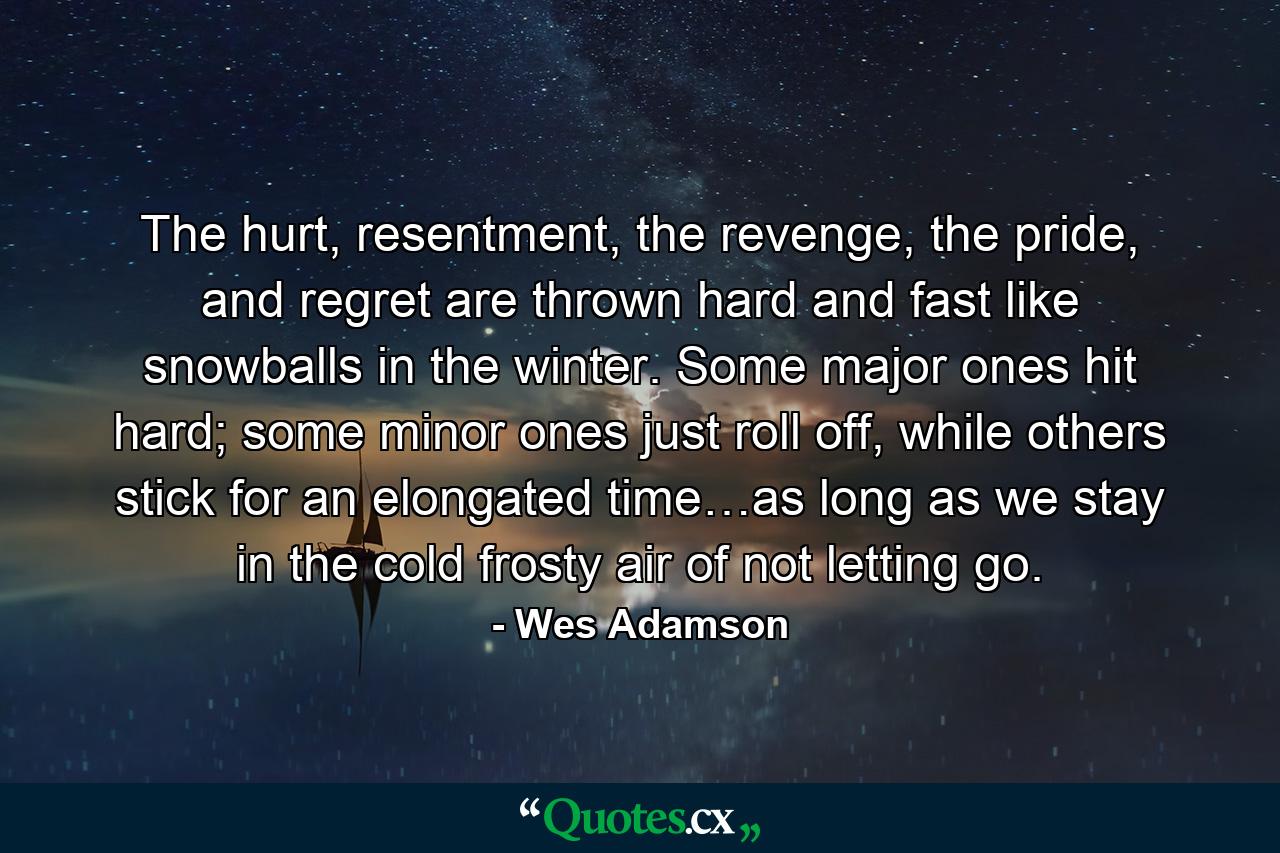 The hurt, resentment, the revenge, the pride, and regret are thrown hard and fast like snowballs in the winter. Some major ones hit hard; some minor ones just roll off, while others stick for an elongated time…as long as we stay in the cold frosty air of not letting go. - Quote by Wes Adamson