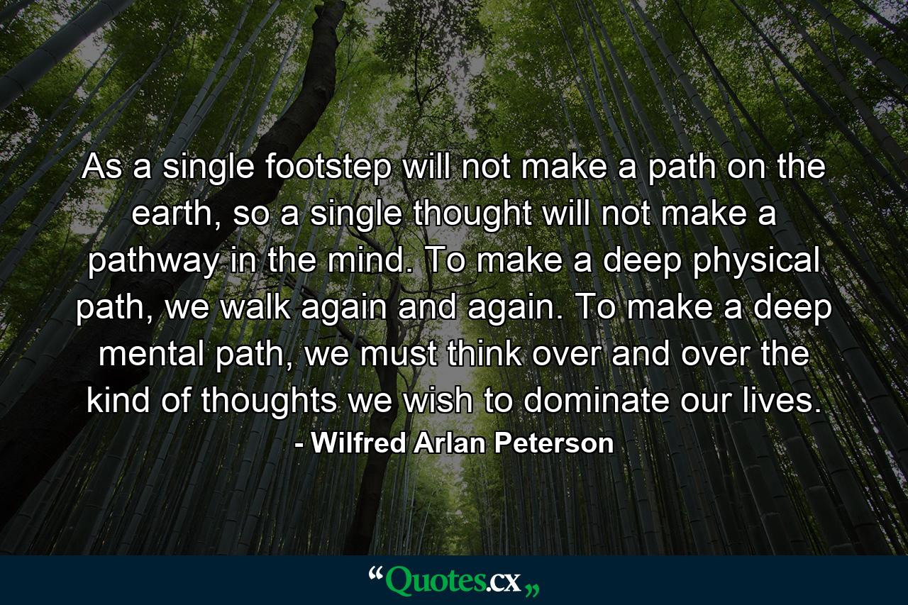 As a single footstep will not make a path on the earth, so a single thought will not make a pathway in the mind. To make a deep physical path, we walk again and again. To make a deep mental path, we must think over and over the kind of thoughts we wish to dominate our lives. - Quote by Wilfred Arlan Peterson