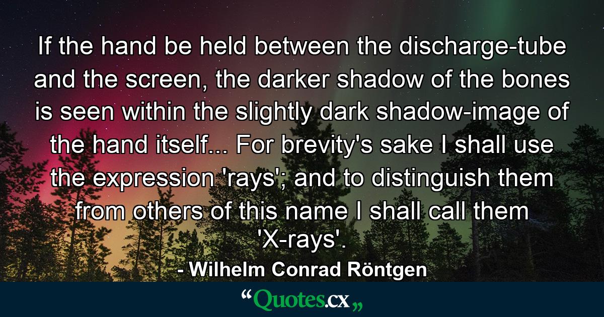 If the hand be held between the discharge-tube and the screen, the darker shadow of the bones is seen within the slightly dark shadow-image of the hand itself... For brevity's sake I shall use the expression 'rays'; and to distinguish them from others of this name I shall call them 'X-rays'. - Quote by Wilhelm Conrad Röntgen