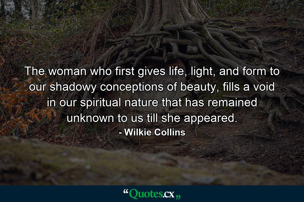 The woman who first gives life, light, and form to our shadowy conceptions of beauty, fills a void in our spiritual nature that has remained unknown to us till she appeared. - Quote by Wilkie Collins