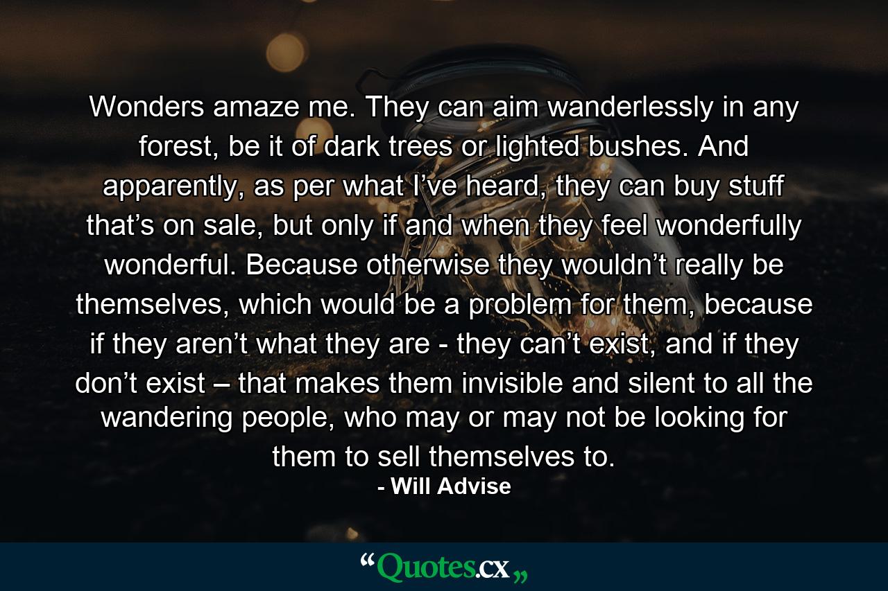 Wonders amaze me. They can aim wanderlessly in any forest, be it of dark trees or lighted bushes. And apparently, as per what I’ve heard, they can buy stuff that’s on sale, but only if and when they feel wonderfully wonderful. Because otherwise they wouldn’t really be themselves, which would be a problem for them, because if they aren’t what they are - they can’t exist, and if they don’t exist – that makes them invisible and silent to all the wandering people, who may or may not be looking for them to sell themselves to. - Quote by Will Advise