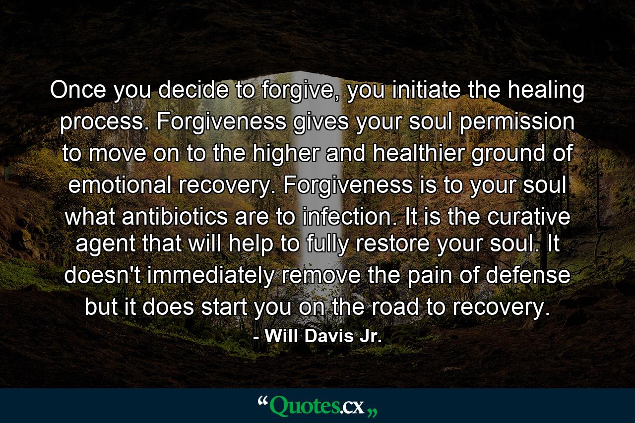 Once you decide to forgive, you initiate the healing process. Forgiveness gives your soul permission to move on to the higher and healthier ground of emotional recovery. Forgiveness is to your soul what antibiotics are to infection. It is the curative agent that will help to fully restore your soul. It doesn't immediately remove the pain of defense but it does start you on the road to recovery. - Quote by Will Davis Jr.