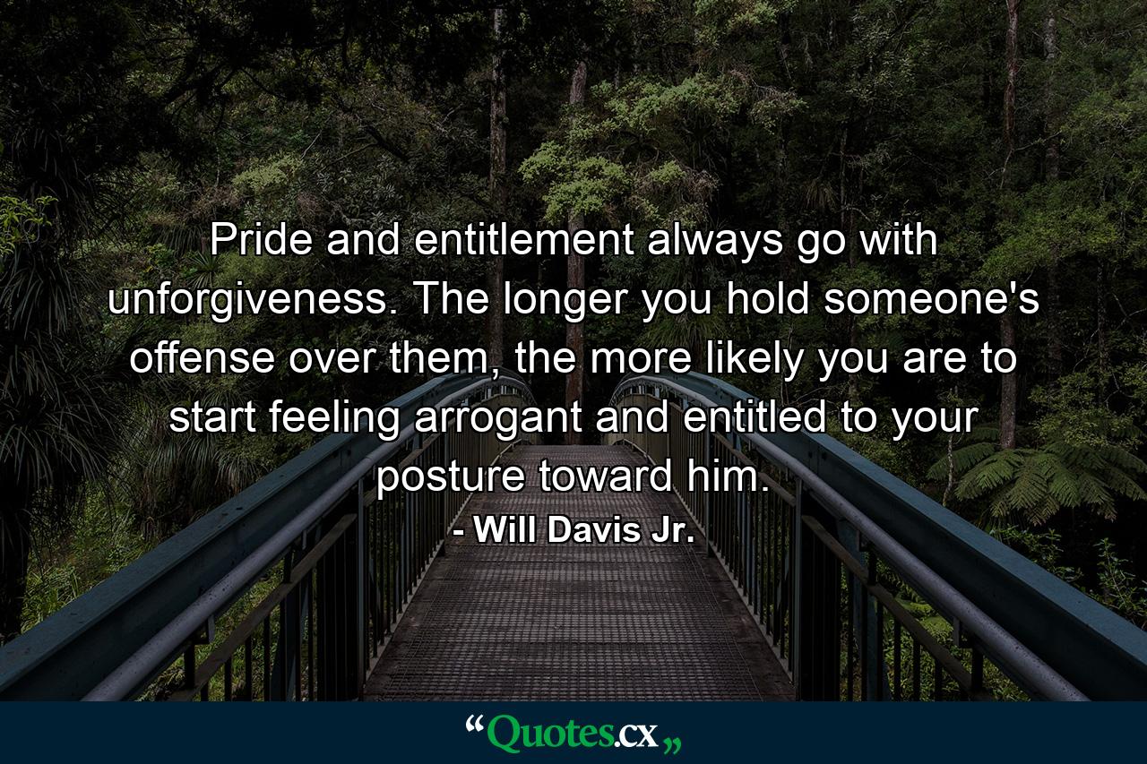 Pride and entitlement always go with unforgiveness. The longer you hold someone's offense over them, the more likely you are to start feeling arrogant and entitled to your posture toward him. - Quote by Will Davis Jr.