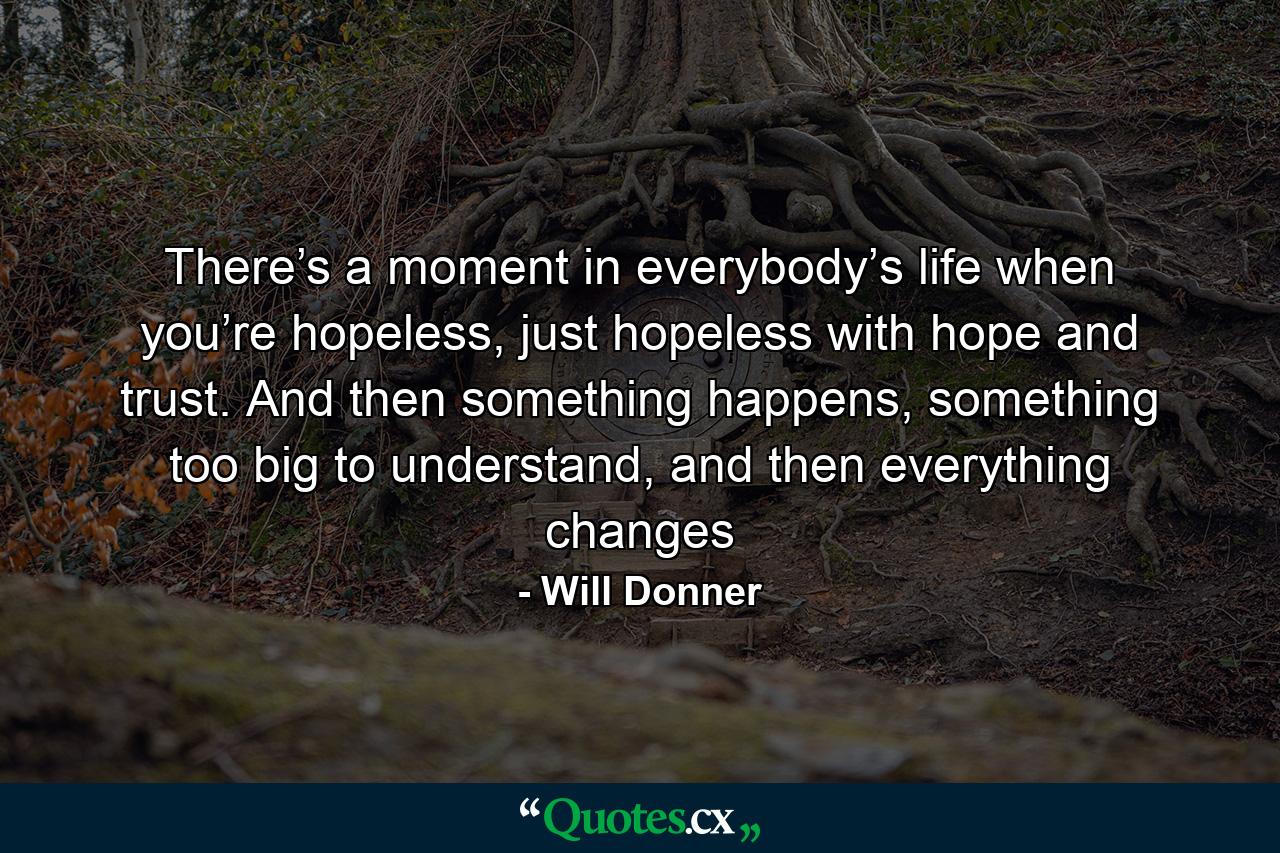 There’s a moment in everybody’s life when you’re hopeless, just hopeless with hope and trust. And then something happens, something too big to understand, and then everything changes - Quote by Will Donner