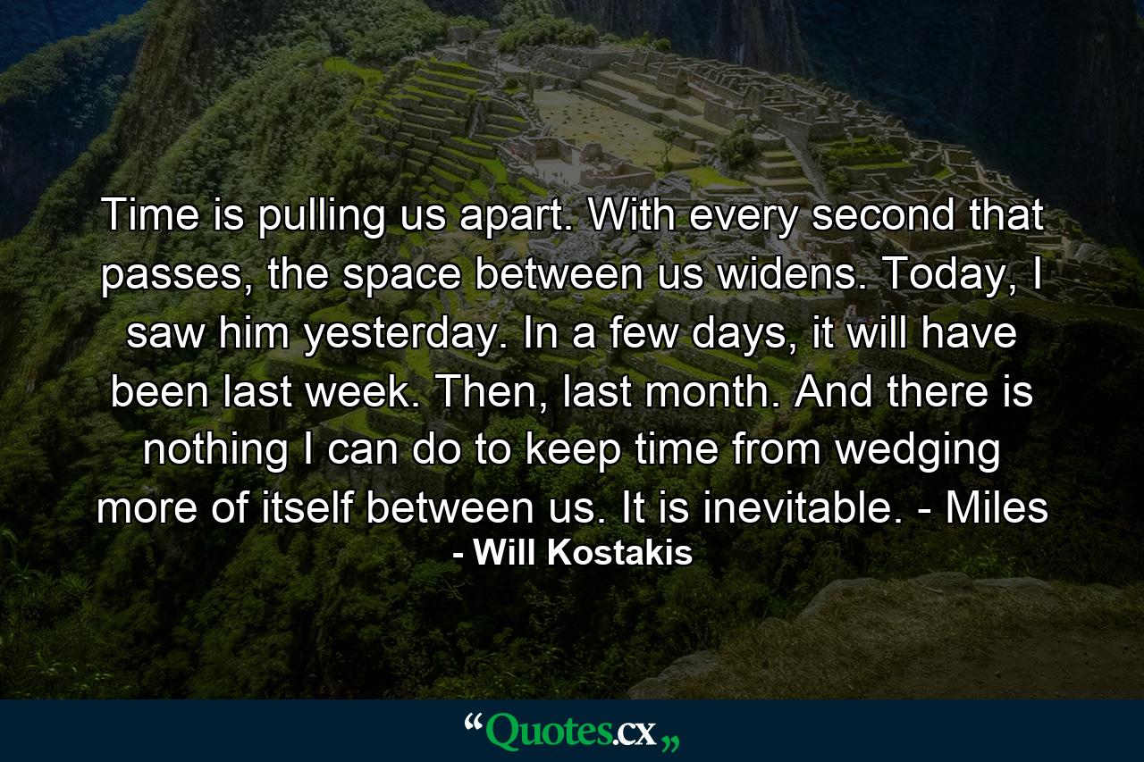 Time is pulling us apart. With every second that passes, the space between us widens. Today, I saw him yesterday. In a few days, it will have been last week. Then, last month. And there is nothing I can do to keep time from wedging more of itself between us. It is inevitable. - Miles - Quote by Will Kostakis