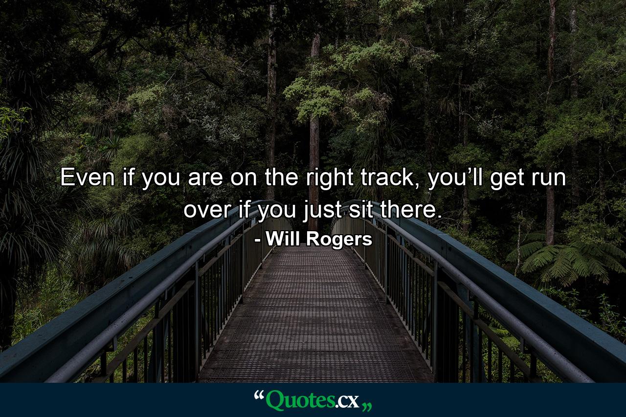 Even if you are on the right track, you’ll get run over if you just sit there. - Quote by Will Rogers