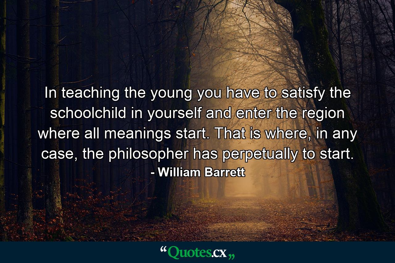 In teaching the young you have to satisfy the schoolchild in yourself and enter the region where all meanings start. That is where, in any case, the philosopher has perpetually to start. - Quote by William Barrett