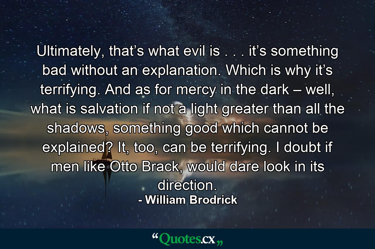 Ultimately, that’s what evil is . . . it’s something bad without an explanation. Which is why it’s terrifying. And as for mercy in the dark – well, what is salvation if not a light greater than all the shadows, something good which cannot be explained? It, too, can be terrifying. I doubt if men like Otto Brack, would dare look in its direction. - Quote by William Brodrick