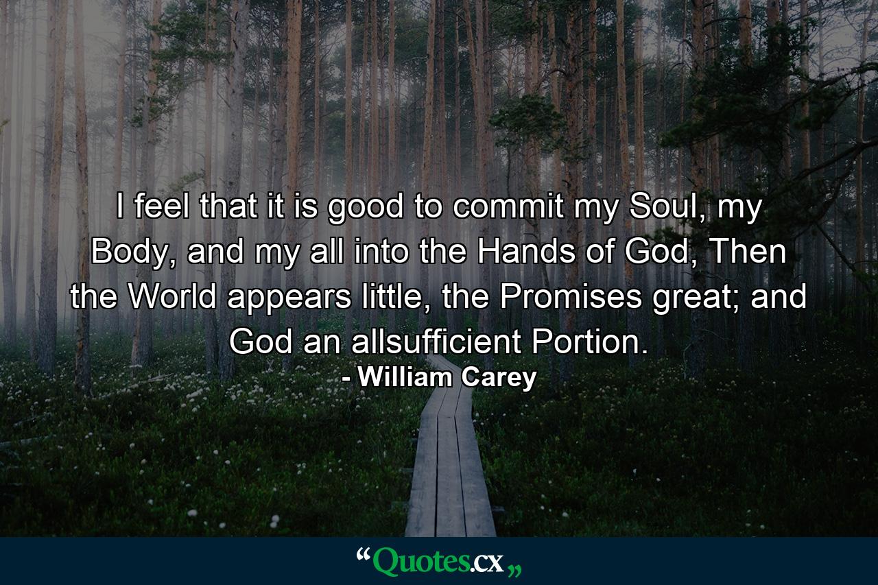 I feel that it is good to commit my Soul, my Body, and my all into the Hands of God, Then the World appears little, the Promises great; and God an allsufficient Portion. - Quote by William Carey