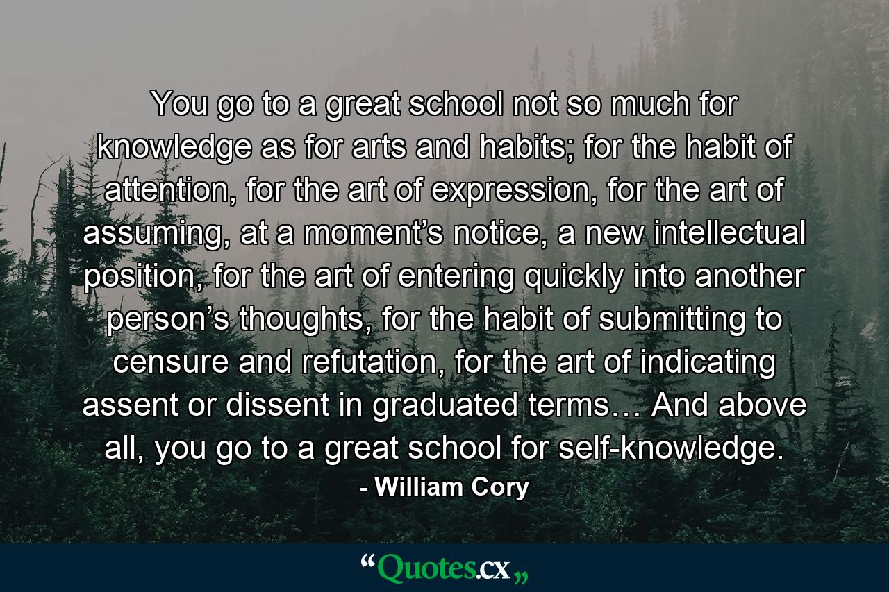 You go to a great school not so much for knowledge as for arts and habits; for the habit of attention, for the art of expression, for the art of assuming, at a moment’s notice, a new intellectual position, for the art of entering quickly into another person’s thoughts, for the habit of submitting to censure and refutation, for the art of indicating assent or dissent in graduated terms… And above all, you go to a great school for self-knowledge. - Quote by William Cory