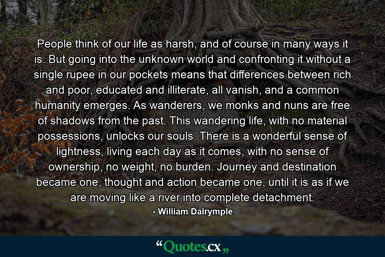 People think of our life as harsh, and of course in many ways it is. But going into the unknown world and confronting it without a single rupee in our pockets means that differences between rich and poor, educated and illiterate, all vanish, and a common humanity emerges. As wanderers, we monks and nuns are free of shadows from the past. This wandering life, with no material possessions, unlocks our souls. There is a wonderful sense of lightness, living each day as it comes, with no sense of ownership, no weight, no burden. Journey and destination became one, thought and action became one, until it is as if we are moving like a river into complete detachment. - Quote by William Dalrymple