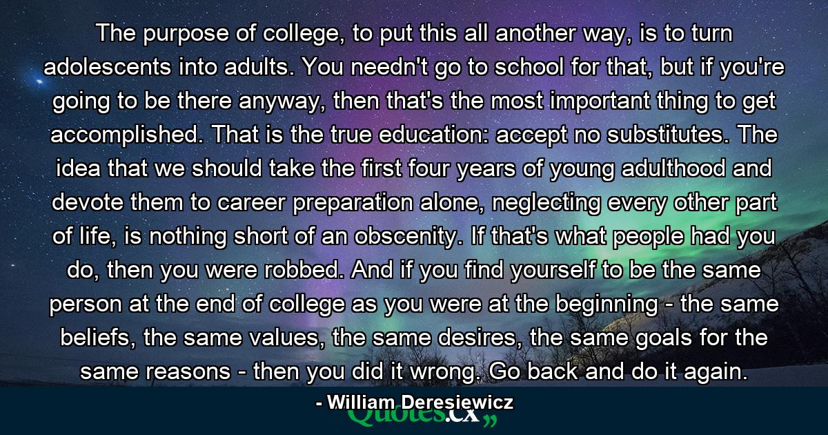 The purpose of college, to put this all another way, is to turn adolescents into adults. You needn't go to school for that, but if you're going to be there anyway, then that's the most important thing to get accomplished. That is the true education: accept no substitutes. The idea that we should take the first four years of young adulthood and devote them to career preparation alone, neglecting every other part of life, is nothing short of an obscenity. If that's what people had you do, then you were robbed. And if you find yourself to be the same person at the end of college as you were at the beginning - the same beliefs, the same values, the same desires, the same goals for the same reasons - then you did it wrong. Go back and do it again. - Quote by William Deresiewicz