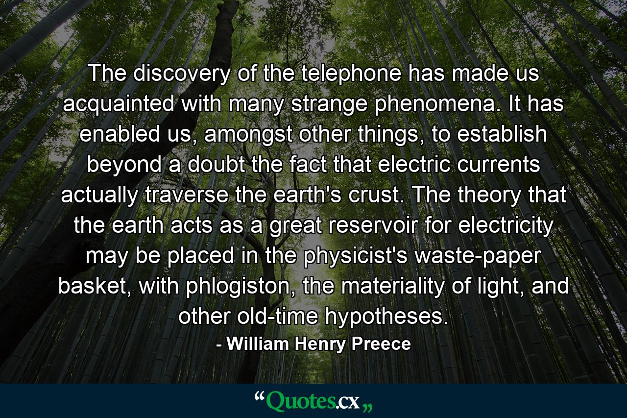 The discovery of the telephone has made us acquainted with many strange phenomena. It has enabled us, amongst other things, to establish beyond a doubt the fact that electric currents actually traverse the earth's crust. The theory that the earth acts as a great reservoir for electricity may be placed in the physicist's waste-paper basket, with phlogiston, the materiality of light, and other old-time hypotheses. - Quote by William Henry Preece