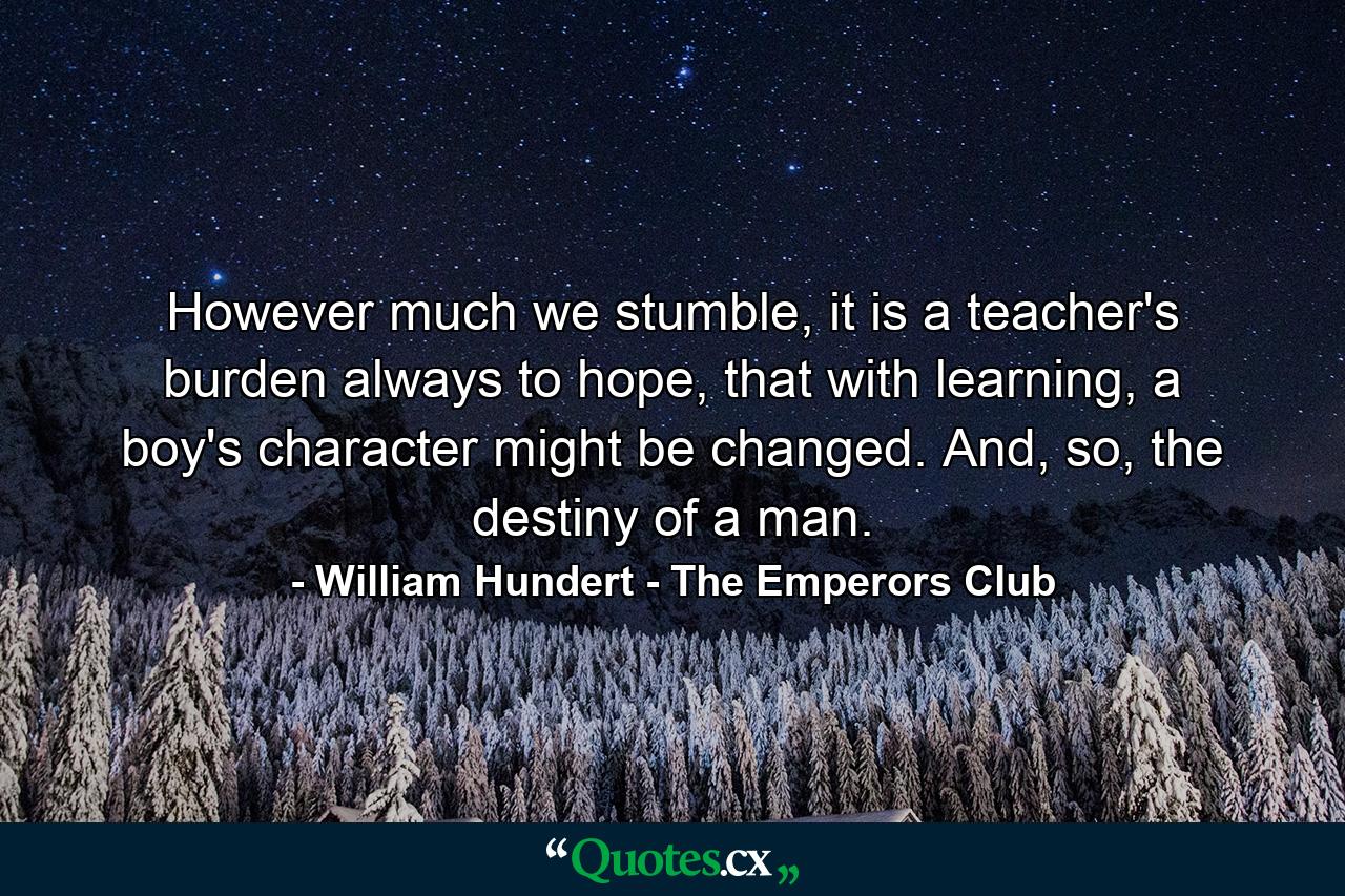 However much we stumble, it is a teacher's burden always to hope, that with learning, a boy's character might be changed. And, so, the destiny of a man. - Quote by William Hundert - The Emperors Club