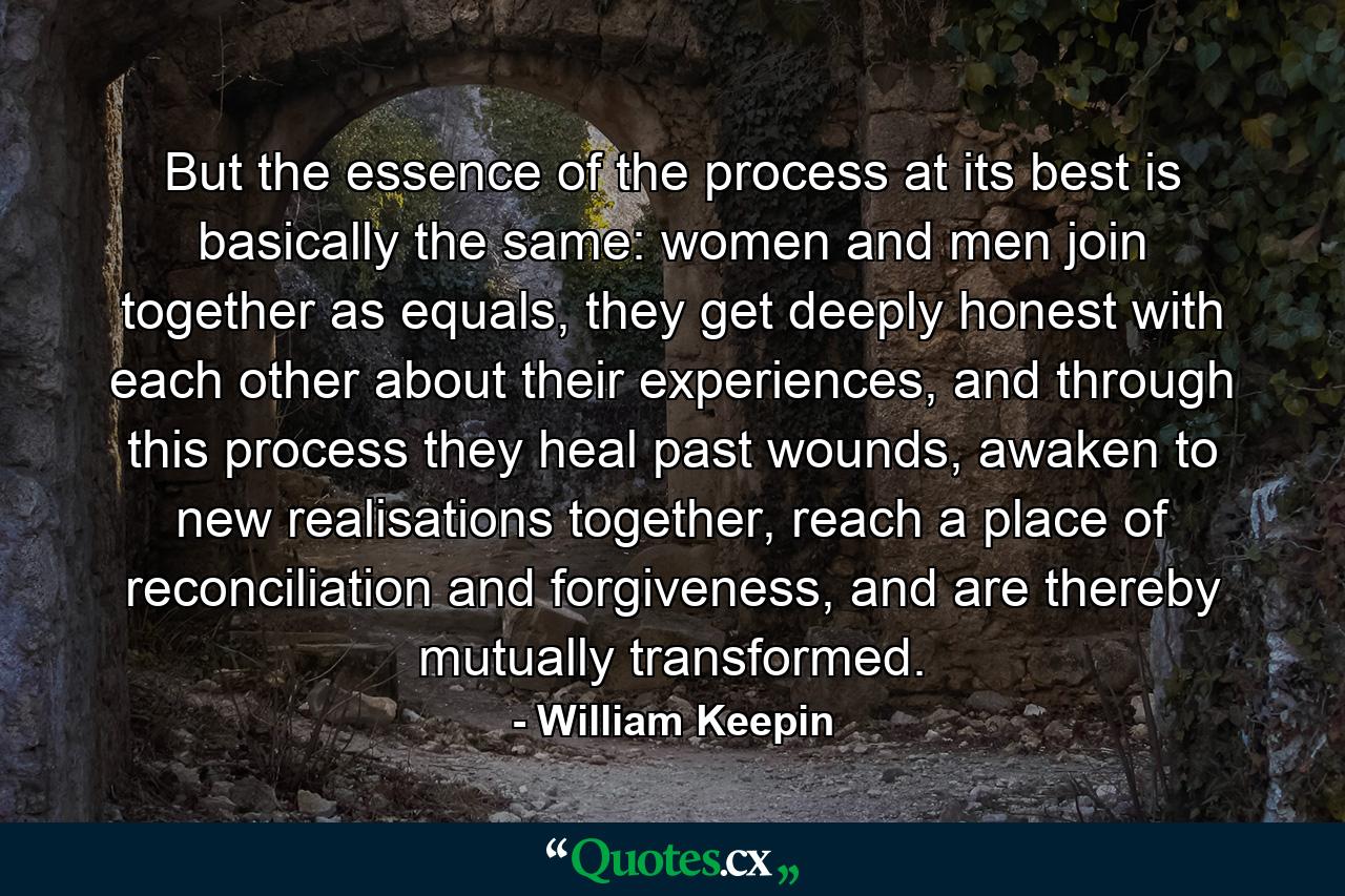 But the essence of the process at its best is basically the same: women and men join together as equals, they get deeply honest with each other about their experiences, and through this process they heal past wounds, awaken to new realisations together, reach a place of reconciliation and forgiveness, and are thereby mutually transformed. - Quote by William Keepin