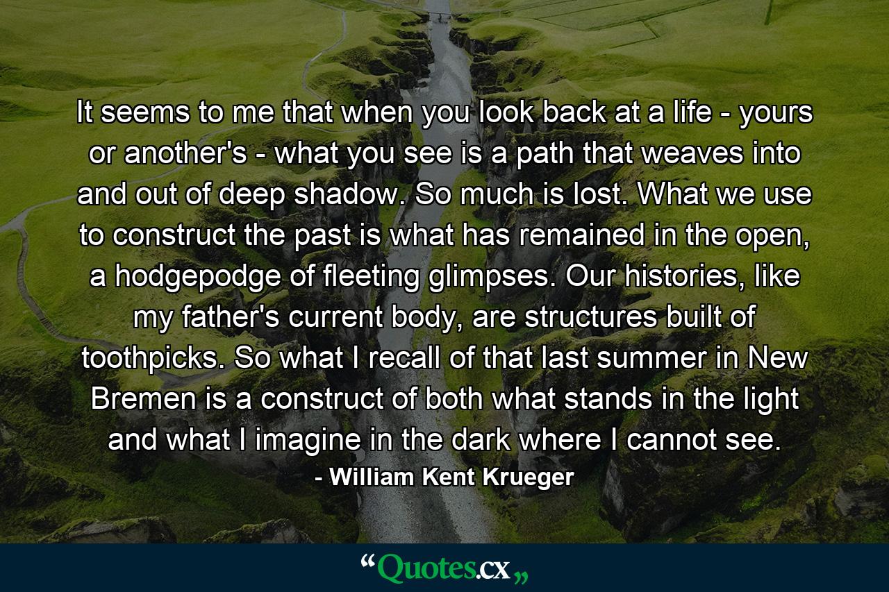 It seems to me that when you look back at a life - yours or another's - what you see is a path that weaves into and out of deep shadow. So much is lost. What we use to construct the past is what has remained in the open, a hodgepodge of fleeting glimpses. Our histories, like my father's current body, are structures built of toothpicks. So what I recall of that last summer in New Bremen is a construct of both what stands in the light and what I imagine in the dark where I cannot see. - Quote by William Kent Krueger