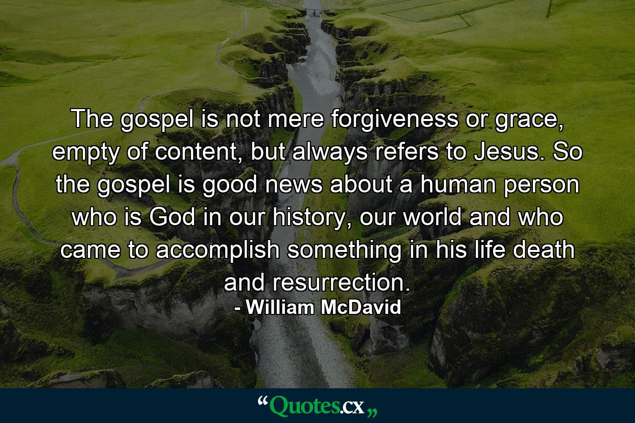 The gospel is not mere forgiveness or grace, empty of content, but always refers to Jesus. So the gospel is good news about a human person who is God in our history, our world and who came to accomplish something in his life death and resurrection. - Quote by William McDavid