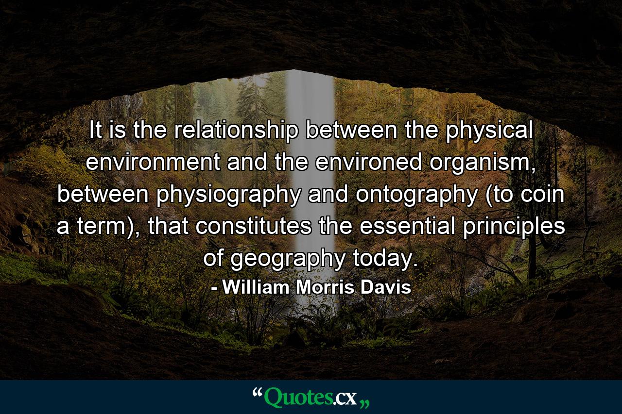 It is the relationship between the physical environment and the environed organism, between physiography and ontography (to coin a term), that constitutes the essential principles of geography today. - Quote by William Morris Davis