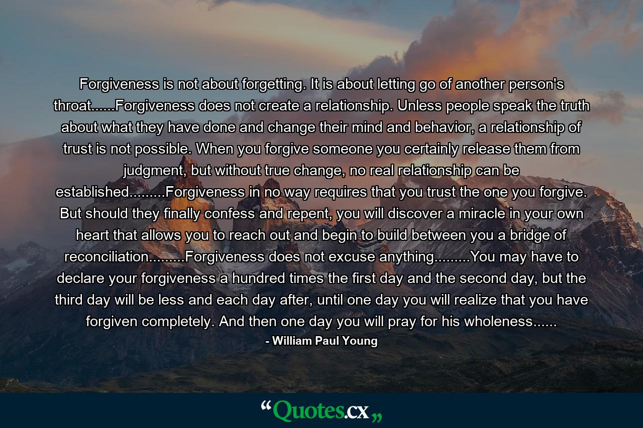 Forgiveness is not about forgetting. It is about letting go of another person's throat......Forgiveness does not create a relationship. Unless people speak the truth about what they have done and change their mind and behavior, a relationship of trust is not possible. When you forgive someone you certainly release them from judgment, but without true change, no real relationship can be established.........Forgiveness in no way requires that you trust the one you forgive. But should they finally confess and repent, you will discover a miracle in your own heart that allows you to reach out and begin to build between you a bridge of reconciliation.........Forgiveness does not excuse anything.........You may have to declare your forgiveness a hundred times the first day and the second day, but the third day will be less and each day after, until one day you will realize that you have forgiven completely. And then one day you will pray for his wholeness...... - Quote by William Paul Young
