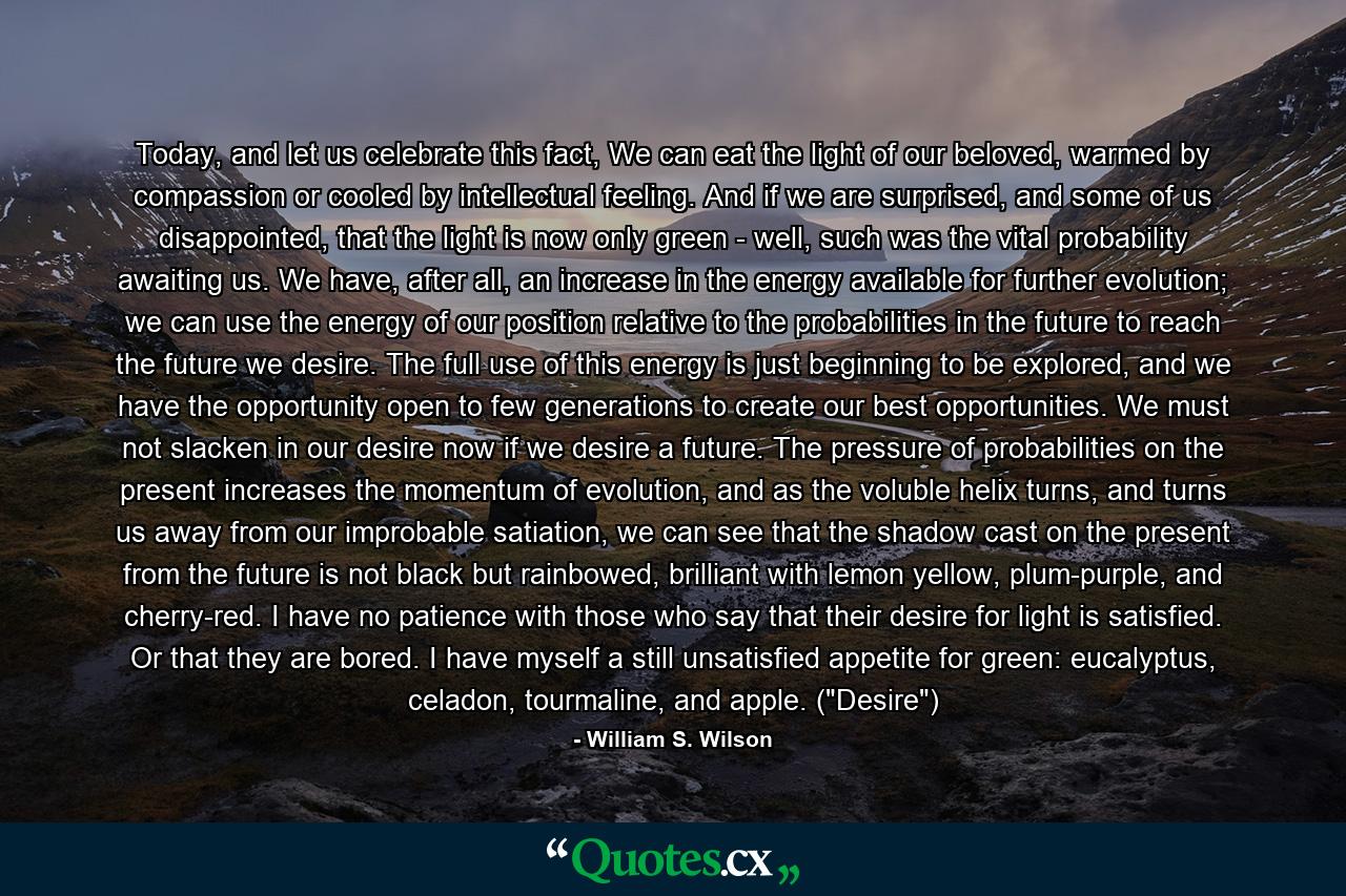 Today, and let us celebrate this fact, We can eat the light of our beloved, warmed by compassion or cooled by intellectual feeling. And if we are surprised, and some of us disappointed, that the light is now only green - well, such was the vital probability awaiting us. We have, after all, an increase in the energy available for further evolution; we can use the energy of our position relative to the probabilities in the future to reach the future we desire. The full use of this energy is just beginning to be explored, and we have the opportunity open to few generations to create our best opportunities. We must not slacken in our desire now if we desire a future. The pressure of probabilities on the present increases the momentum of evolution, and as the voluble helix turns, and turns us away from our improbable satiation, we can see that the shadow cast on the present from the future is not black but rainbowed, brilliant with lemon yellow, plum-purple, and cherry-red. I have no patience with those who say that their desire for light is satisfied. Or that they are bored. I have myself a still unsatisfied appetite for green: eucalyptus, celadon, tourmaline, and apple. (