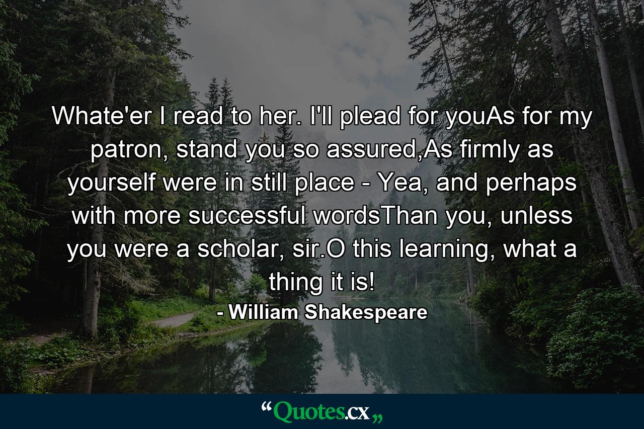 Whate'er I read to her. I'll plead for youAs for my patron, stand you so assured,As firmly as yourself were in still place - Yea, and perhaps with more successful wordsThan you, unless you were a scholar, sir.O this learning, what a thing it is! - Quote by William Shakespeare