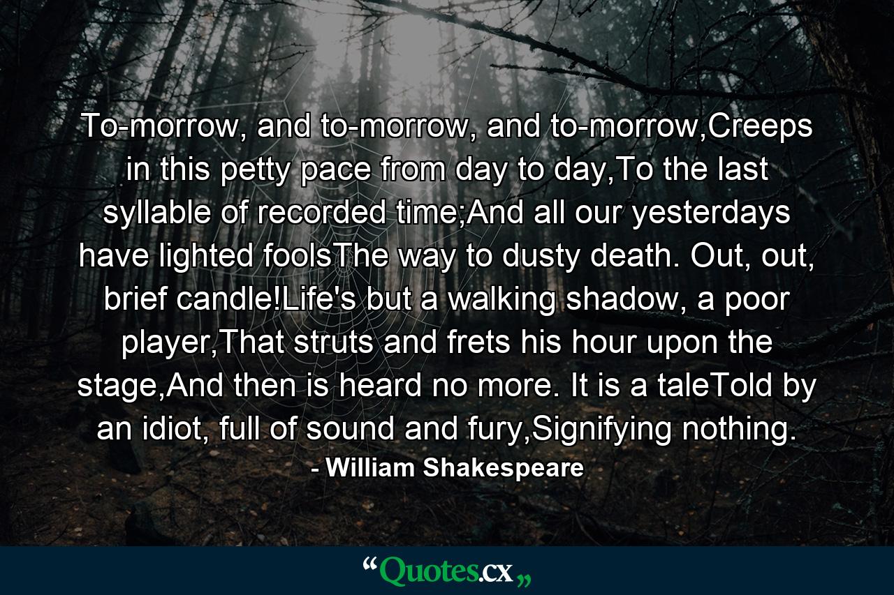 To-morrow, and to-morrow, and to-morrow,Creeps in this petty pace from day to day,To the last syllable of recorded time;And all our yesterdays have lighted foolsThe way to dusty death. Out, out, brief candle!Life's but a walking shadow, a poor player,That struts and frets his hour upon the stage,And then is heard no more. It is a taleTold by an idiot, full of sound and fury,Signifying nothing. - Quote by William Shakespeare