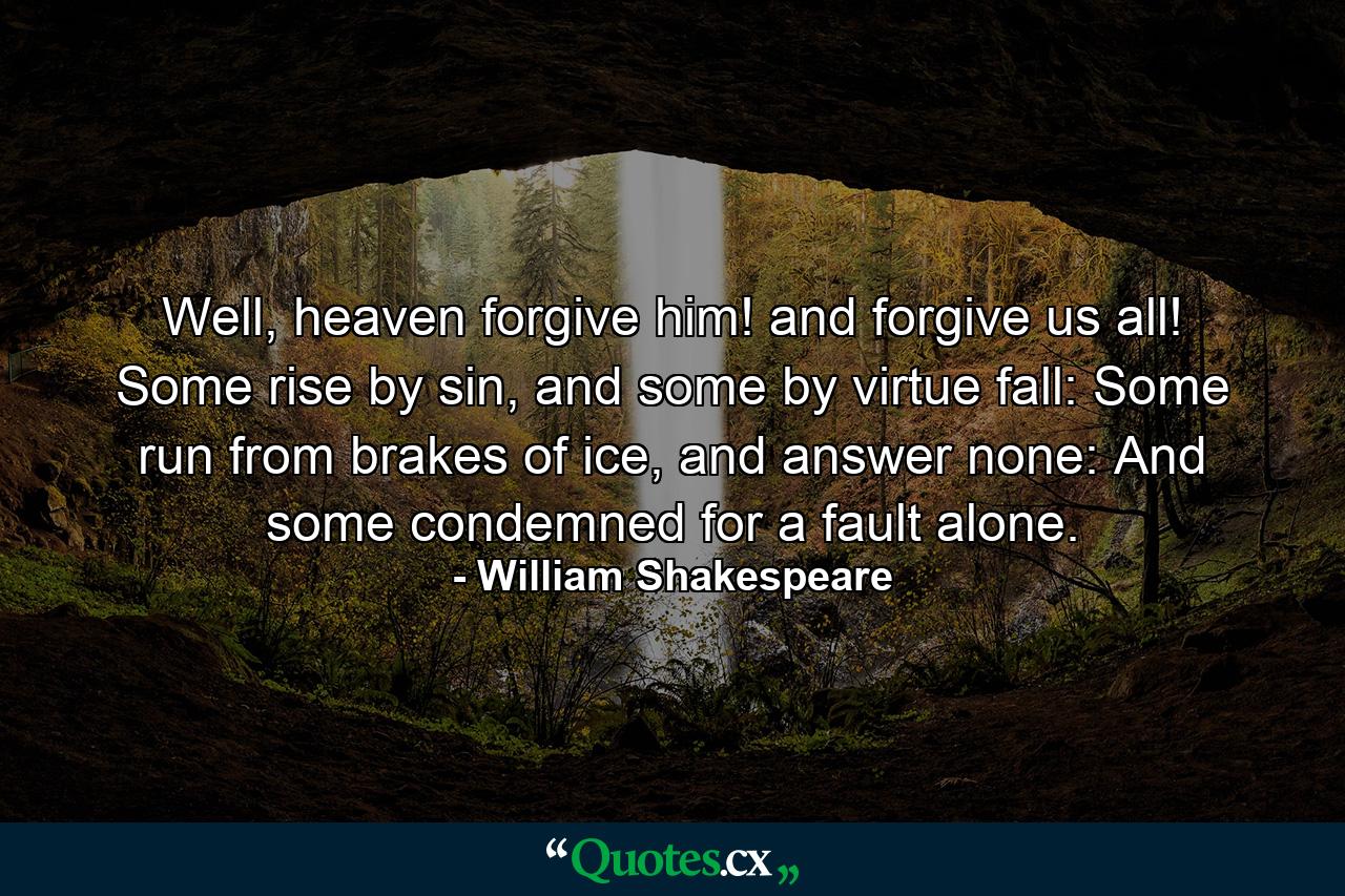 Well, heaven forgive him! and forgive us all! Some rise by sin, and some by virtue fall: Some run from brakes of ice, and answer none: And some condemned for a fault alone. - Quote by William Shakespeare