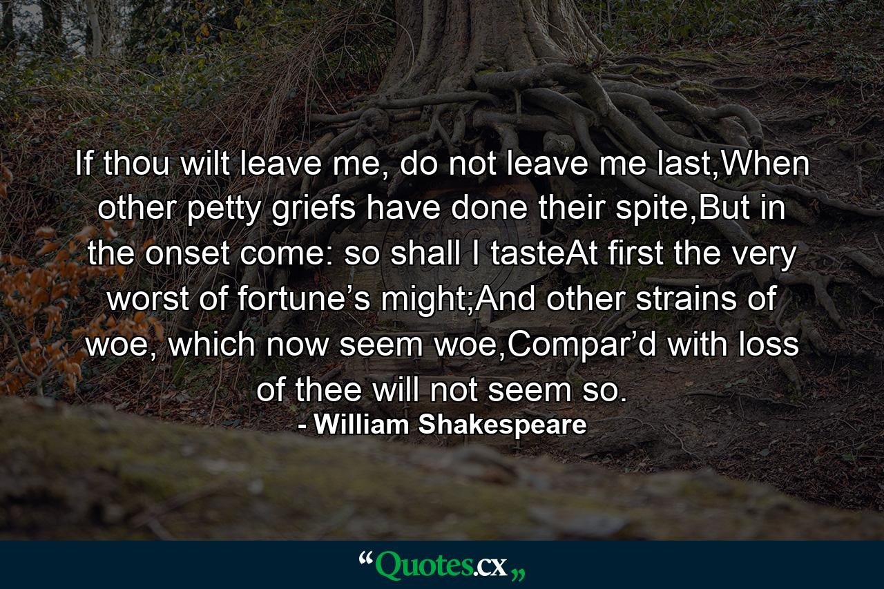 If thou wilt leave me, do not leave me last,When other petty griefs have done their spite,But in the onset come: so shall I tasteAt first the very worst of fortune’s might;And other strains of woe, which now seem woe,Compar’d with loss of thee will not seem so. - Quote by William Shakespeare