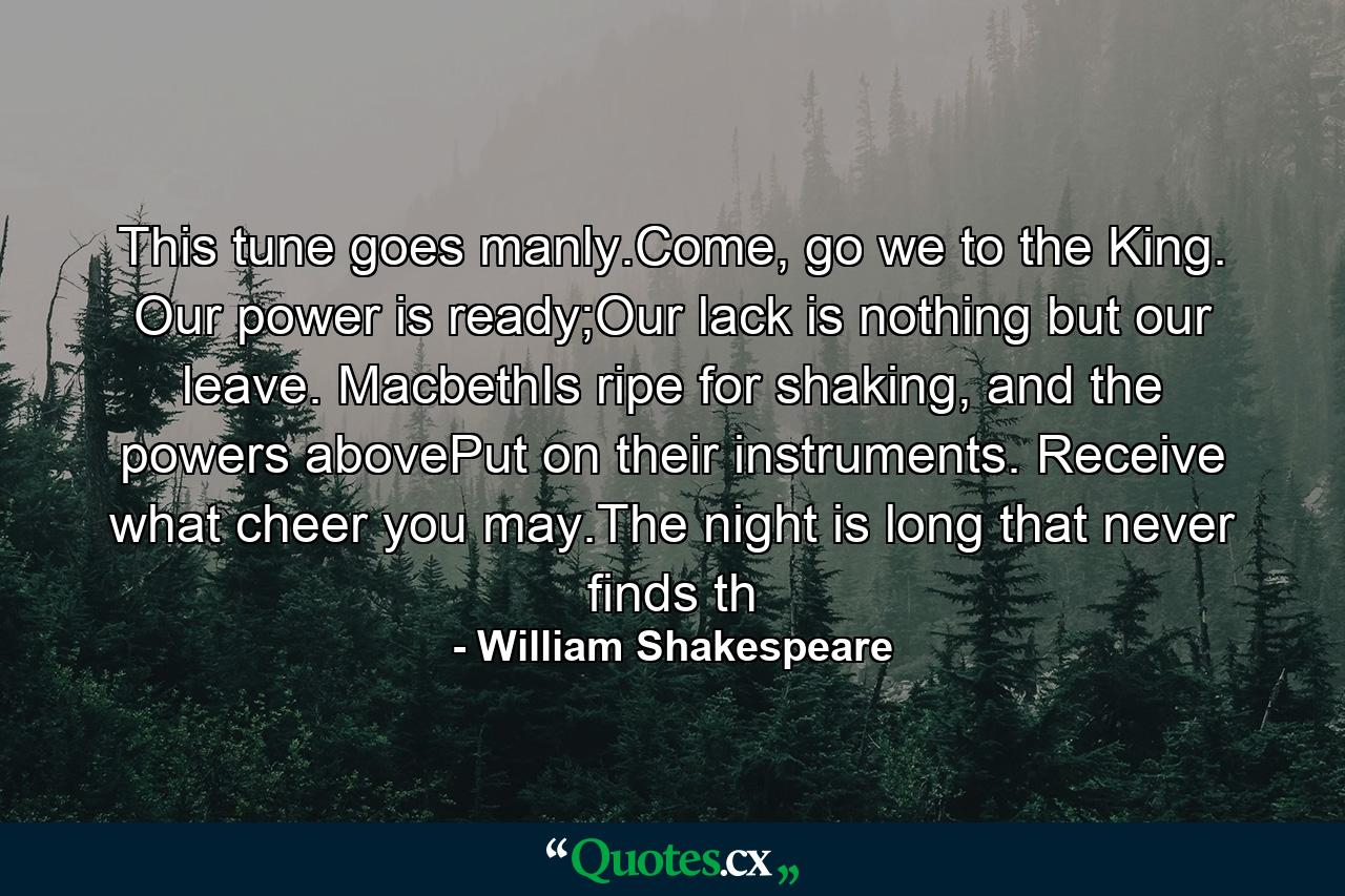 This tune goes manly.Come, go we to the King. Our power is ready;Our lack is nothing but our leave. MacbethIs ripe for shaking, and the powers abovePut on their instruments. Receive what cheer you may.The night is long that never finds th - Quote by William Shakespeare