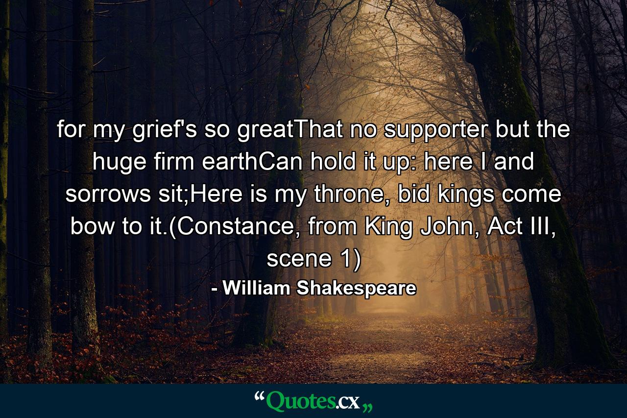 for my grief's so greatThat no supporter but the huge firm earthCan hold it up: here I and sorrows sit;Here is my throne, bid kings come bow to it.(Constance, from King John, Act III, scene 1) - Quote by William Shakespeare