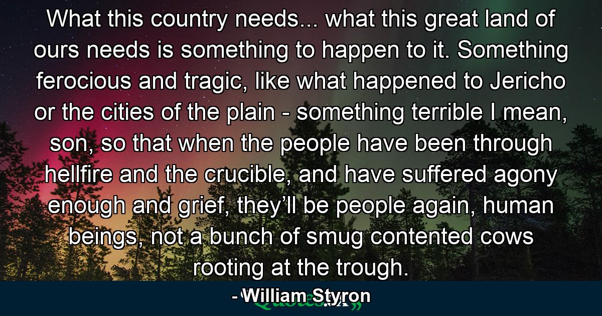 What this country needs... what this great land of ours needs is something to happen to it. Something ferocious and tragic, like what happened to Jericho or the cities of the plain - something terrible I mean, son, so that when the people have been through hellfire and the crucible, and have suffered agony enough and grief, they’ll be people again, human beings, not a bunch of smug contented cows rooting at the trough. - Quote by William Styron