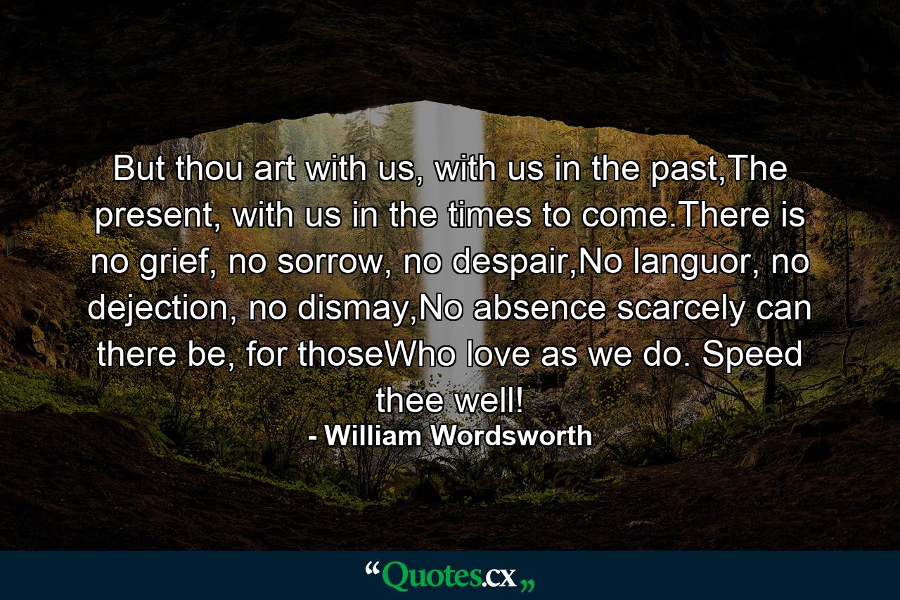 But thou art with us, with us in the past,The present, with us in the times to come.There is no grief, no sorrow, no despair,No languor, no dejection, no dismay,No absence scarcely can there be, for thoseWho love as we do. Speed thee well! - Quote by William Wordsworth